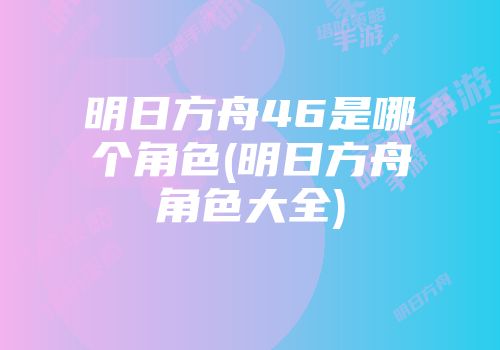明日方舟46是哪个角色(明日方舟角色大全)