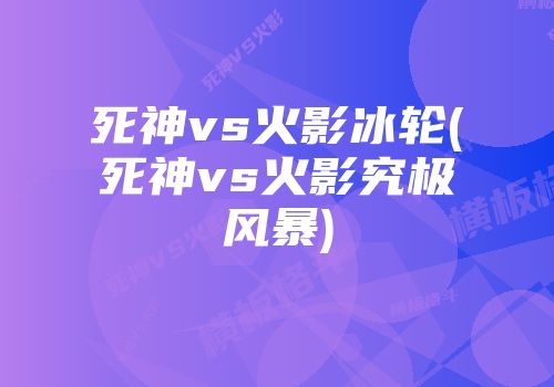 死神vs火影冰轮(死神vs火影究极风暴)