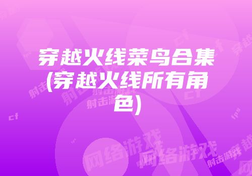 穿越火线菜鸟合集(穿越火线所有角色)