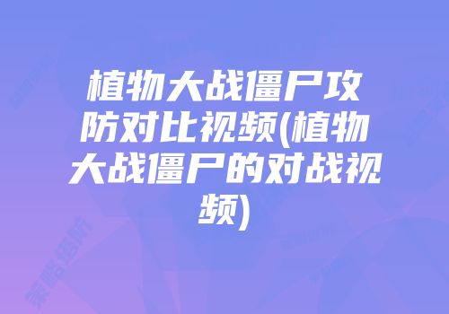 植物大战僵尸攻防对比视频(植物大战僵尸的对战视频)