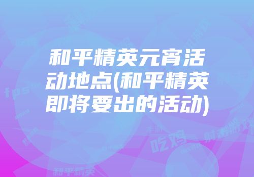 和平精英元宵活动地点(和平精英即将要出的活动)