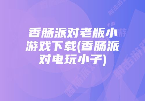 香肠派对老版小游戏下载(香肠派对电玩小子)
