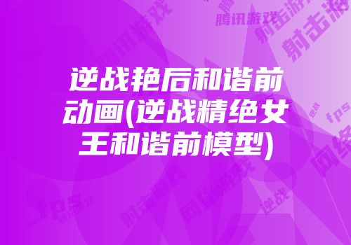 逆战艳后和谐前动画(逆战精绝女王和谐前模型)