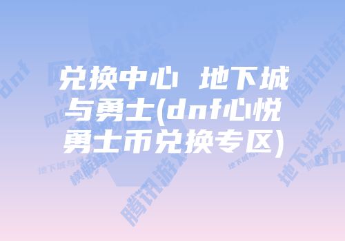 兑换中心 地下城与勇士(dnf心悦勇士币兑换专区)