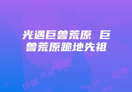 光遇巨兽荒原 巨兽荒原跪地先祖