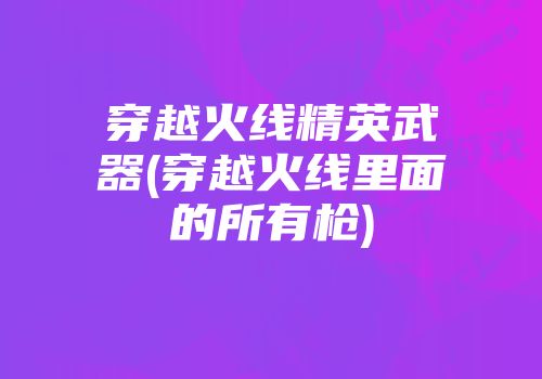 穿越火线精英武器(穿越火线里面的所有枪)