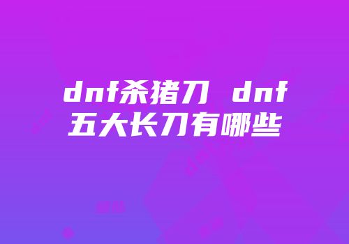 dnf杀猪刀 dnf五大长刀有哪些