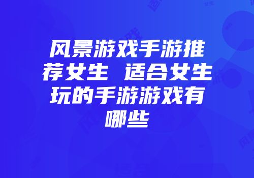 风景游戏手游推荐女生 适合女生玩的手游游戏有哪些