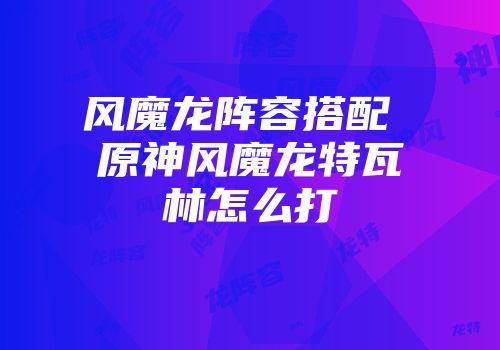 风魔龙阵容搭配 原神风魔龙特瓦林怎么打