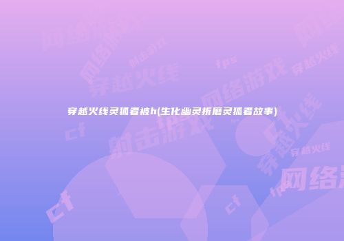 穿越火线灵狐者被h(生化幽灵折磨灵狐者故事)