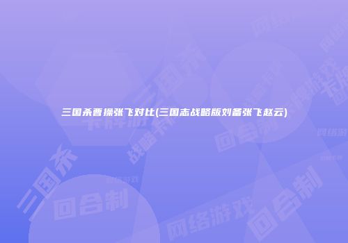 三国杀曹操张飞对比(三国志战略版刘备张飞赵云)