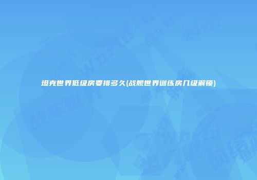 坦克世界低级房要排多久(战舰世界训练房几级解锁)