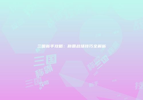 三国新手攻略：称霸战场技巧全解析